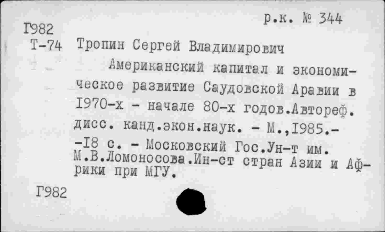 ﻿р.к. № 344
Г982
Т-74 Тропин Сергей Владимирович
Американский капитал и экономическое развитие Саудовской Аравии в 1970-х - начале 80-х годов.Автореф. дисс. канд.экон.наук. - М.,1985.--18 с. - Московский Гос.Ун-т им. М.В.Ломоносова.Ин-ст стран Азии и АФ рики при МГУ.
Г982